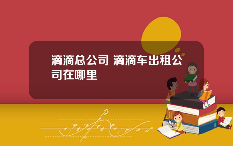 滴滴总公司 滴滴车出租公司在哪里